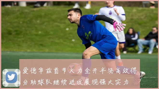 爱德华兹首节火力全开半场高效得分助球队继续进攻展现强大实力