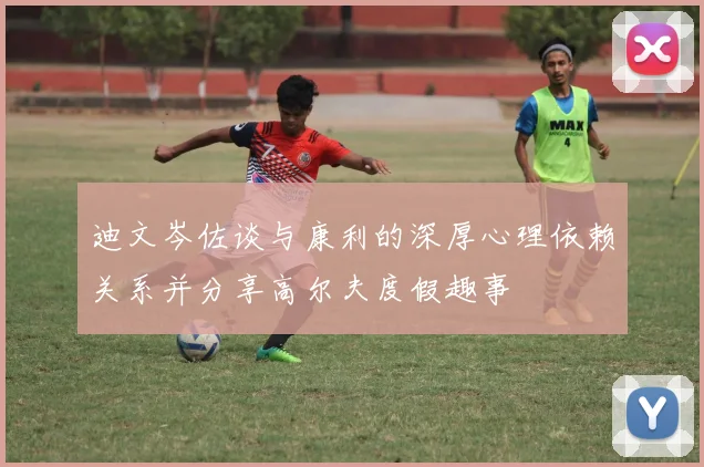 迪文岑佐谈与康利的深厚心理依赖关系并分享高尔夫度假趣事