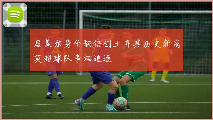 居莱尔身价翻倍创土耳其历史新高英超球队争相追逐