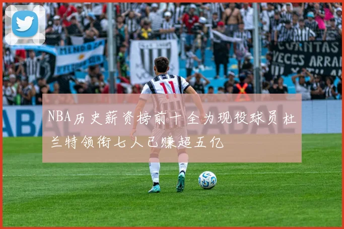 NBA历史薪资榜前十全为现役球员杜兰特领衔七人已赚超五亿