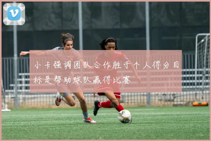 小卡强调团队合作胜于个人得分目标是帮助球队赢得比赛