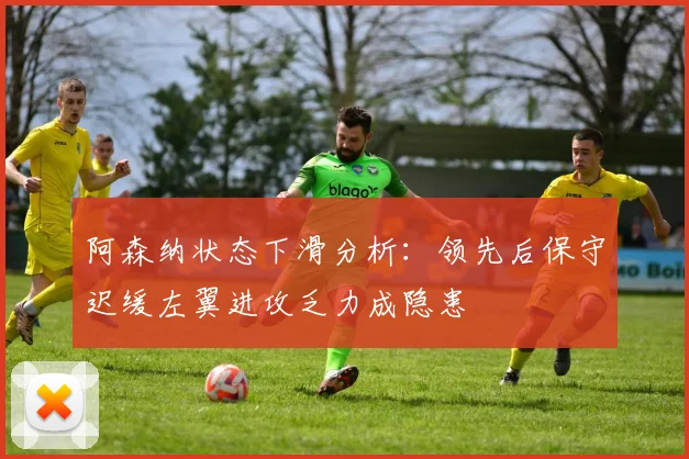 阿森纳状态下滑分析：领先后保守迟缓左翼进攻乏力成隐患