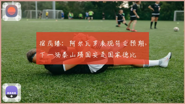 宿茂臻：阿尔瓦罗表现符合预期，下一场泰山踢国安是国家德比
