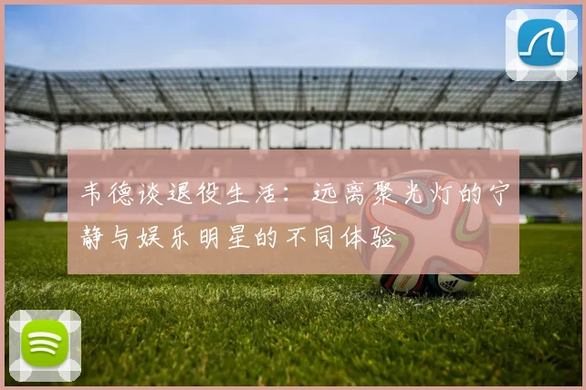韦德谈退役生活：远离聚光灯的宁静与娱乐明星的不同体验
