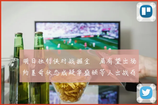 明日独行侠对战掘金濃眉有望出场约基奇状态成疑华盛顿等人出战存疑