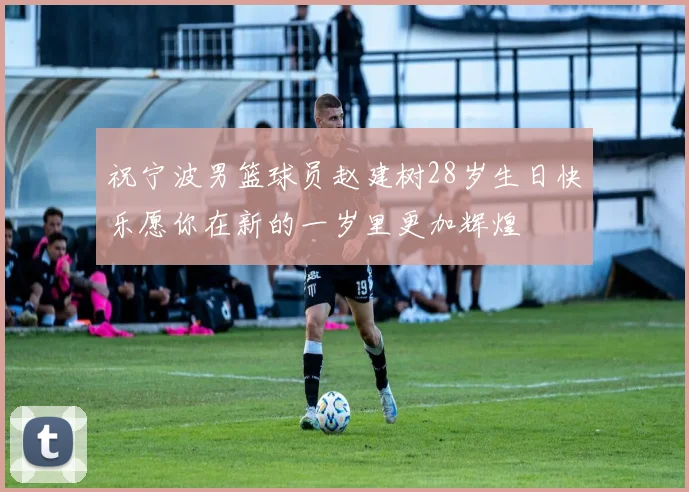 祝宁波男篮球员赵建树28岁生日快乐愿你在新的一岁里更加辉煌