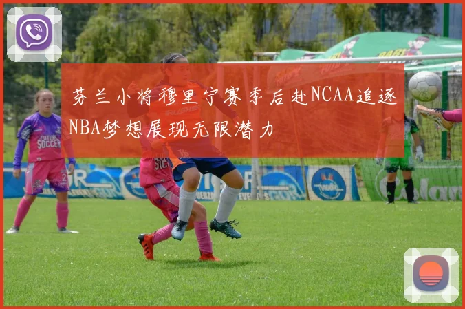 芬兰小将穆里宁赛季后赴NCAA追逐NBA梦想展现无限潜力