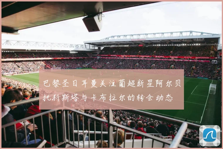 巴黎圣日耳曼关注葡超新星阿尔贝托科斯塔与卡布拉尔的转会动态