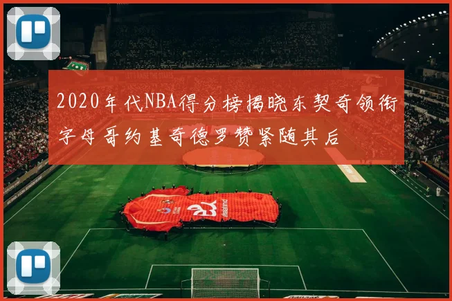 2020年代NBA得分榜揭晓东契奇领衔字母哥约基奇德罗赞紧随其后