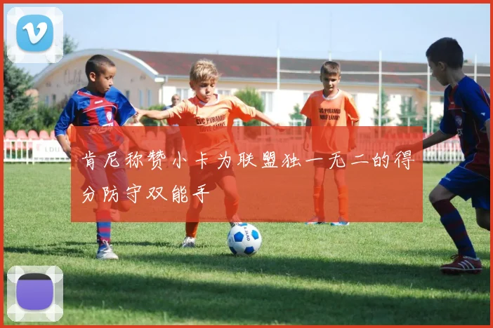 肯尼称赞小卡为联盟独一无二的得分防守双能手