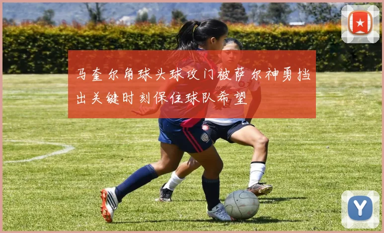 马奎尔角球头球攻门被萨尔神勇挡出关键时刻保住球队希望