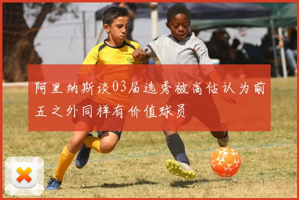 阿里纳斯谈03届选秀被高估认为前五之外同样有价值球员