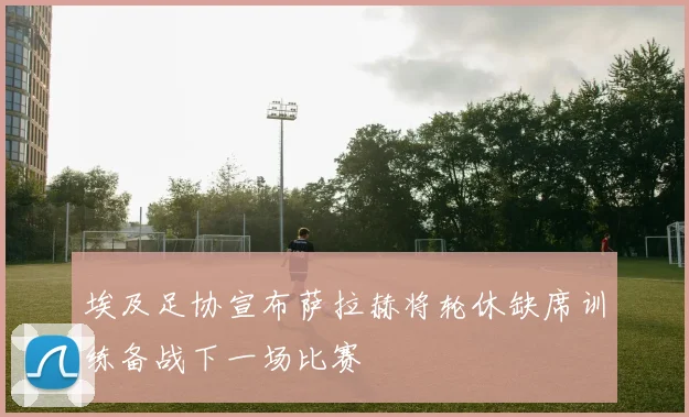 埃及足协宣布萨拉赫将轮休缺席训练备战下一场比赛