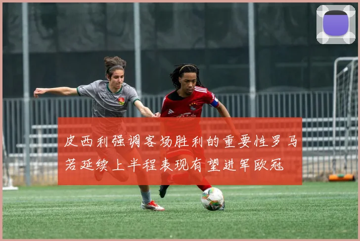 皮西利强调客场胜利的重要性罗马若延续上半程表现有望进军欧冠
