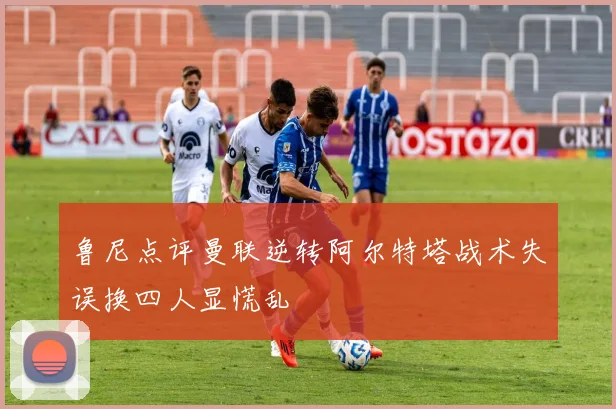 鲁尼点评曼联逆转阿尔特塔战术失误换四人显慌乱