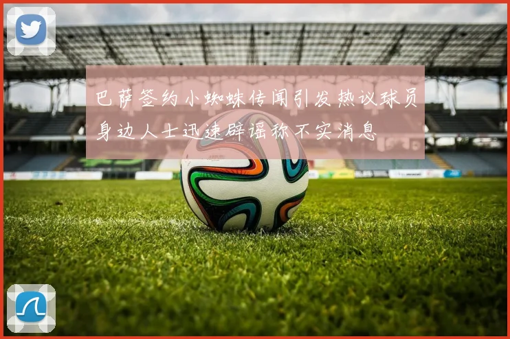 巴萨签约小蜘蛛传闻引发热议球员身边人士迅速辟谣称不实消息