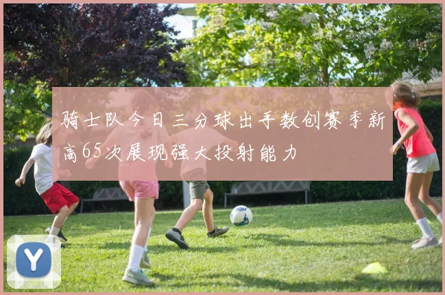 骑士队今日三分球出手数创赛季新高65次展现强大投射能力