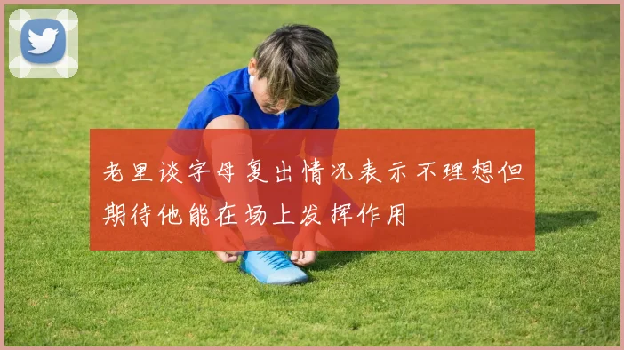 老里谈字母复出情况表示不理想但期待他能在场上发挥作用