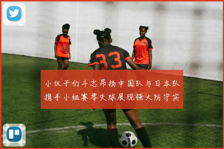 小伙子们斗志昂扬中国队与日本队携手小组赛零失球展现强大防守实力