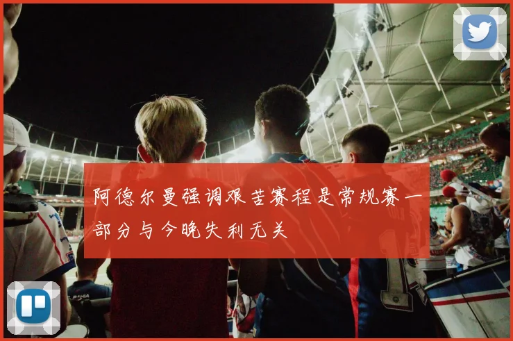 阿德尔曼强调艰苦赛程是常规赛一部分与今晚失利无关