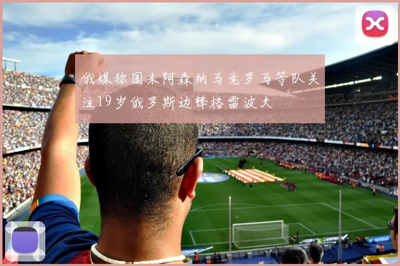 俄媒称国米阿森纳马竞罗马等队关注19岁俄罗斯边锋格雷波夫