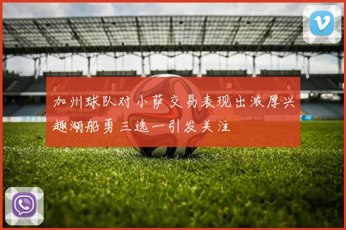 加州球队对小萨交易表现出浓厚兴趣湖船勇三选一引发关注