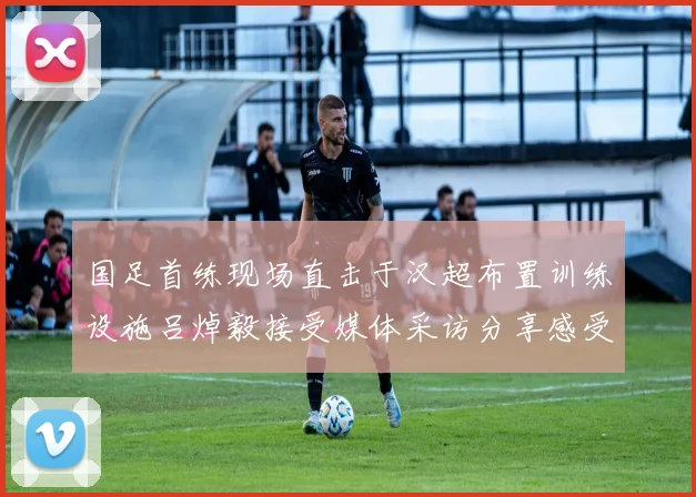 国足首练现场直击于汉超布置训练设施吕焯毅接受媒体采访分享感受