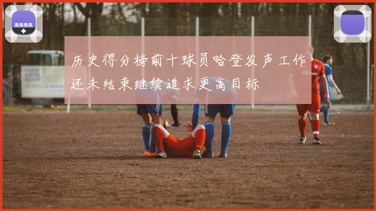 历史得分榜前十球员哈登发声工作还未结束继续追求更高目标